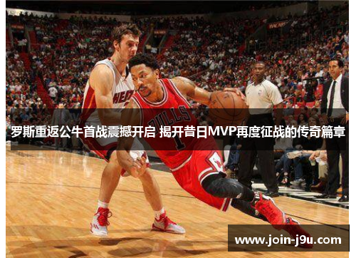 罗斯重返公牛首战震撼开启 揭开昔日MVP再度征战的传奇篇章