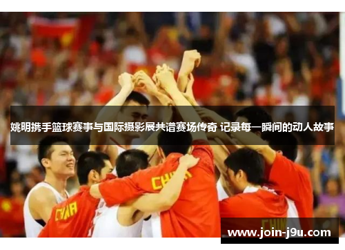 姚明携手篮球赛事与国际摄影展共谱赛场传奇 记录每一瞬间的动人故事