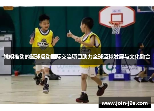 姚明推动的篮球运动国际交流项目助力全球篮球发展与文化融合