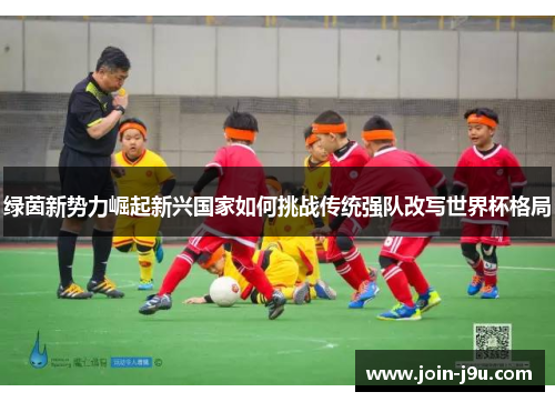 绿茵新势力崛起新兴国家如何挑战传统强队改写世界杯格局
