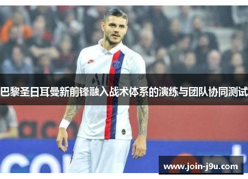 巴黎圣日耳曼新前锋融入战术体系的演练与团队协同测试