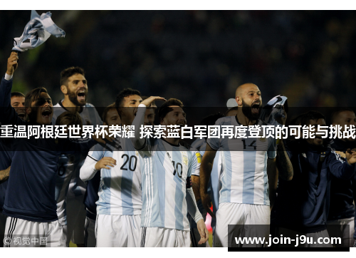 重温阿根廷世界杯荣耀 探索蓝白军团再度登顶的可能与挑战