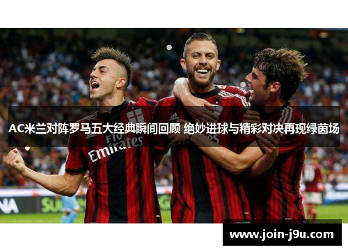AC米兰对阵罗马五大经典瞬间回顾 绝妙进球与精彩对决再现绿茵场