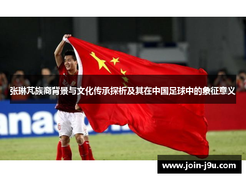 张琳芃族裔背景与文化传承探析及其在中国足球中的象征意义