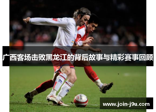 广西客场击败黑龙江的背后故事与精彩赛事回顾